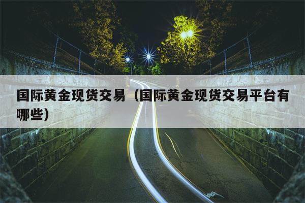 国际黄金现货交易（国际黄金现货交易平台有哪些）