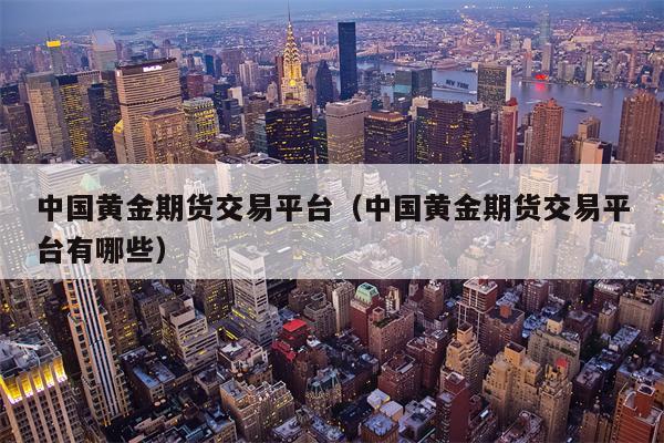 中国黄金期货交易平台（中国黄金期货交易平台有哪些）