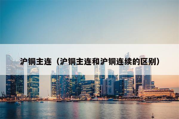 沪铜主连（沪铜主连和沪铜连续的区别）