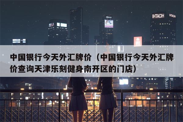 中国银行今天外汇牌价（中国银行今天外汇牌价查询天津乐刻健身南开区的门店）