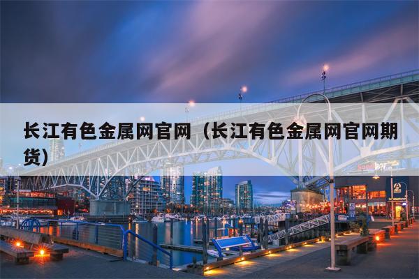 长江有色金属网官网（长江有色金属网官网期货）
