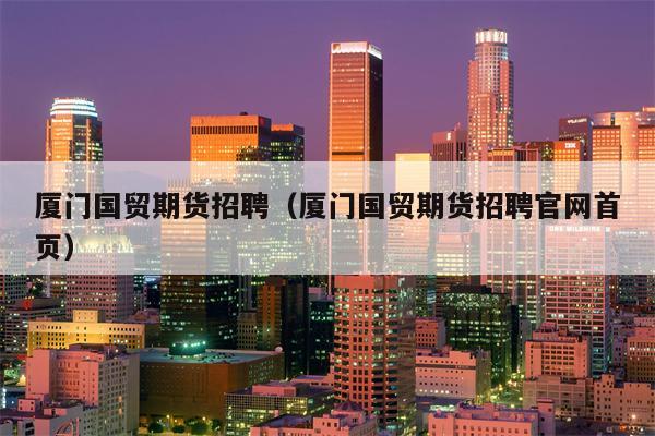 厦门国贸期货招聘（厦门国贸期货招聘官网首页）