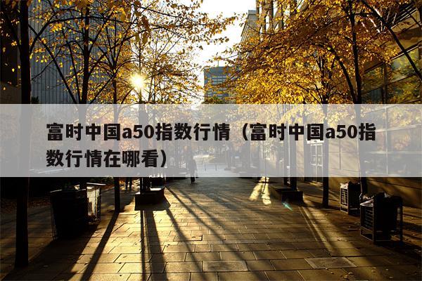 富时中国a50指数行情（富时中国a50指数行情在哪看）