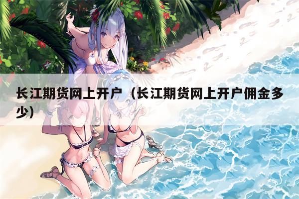 长江期货网上开户（长江期货网上开户佣金多少）