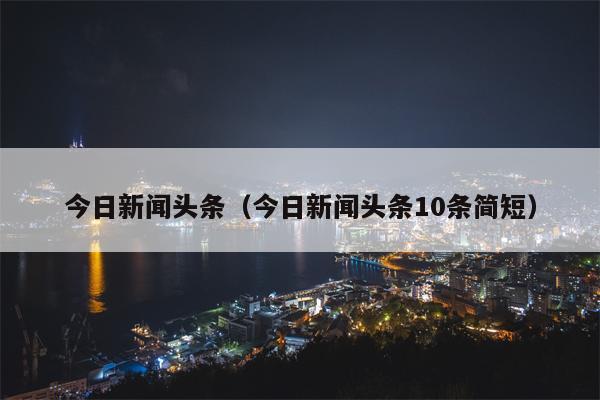 今日新闻头条（今日新闻头条10条简短）