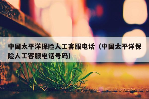 中国太平洋保险人工客服电话（中国太平洋保险人工客服电话号码）