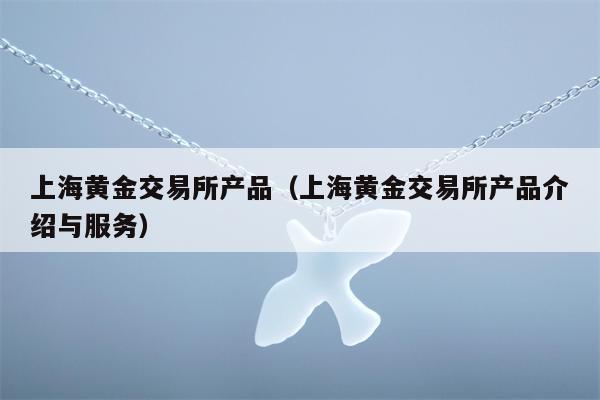 上海黄金交易所产品（上海黄金交易所产品介绍与服务）