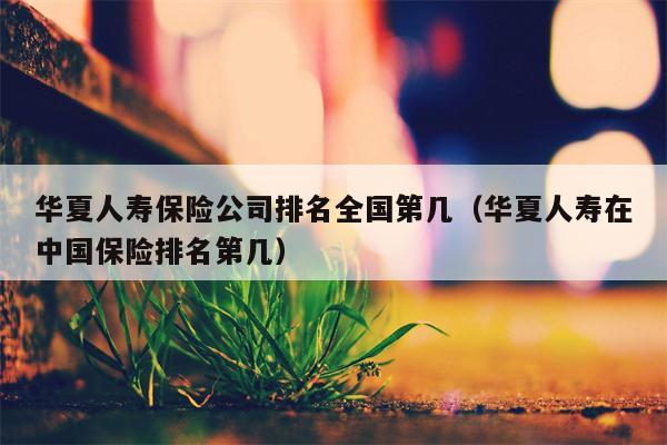 华夏人寿保险公司排名全国第几（华夏人寿在中国保险排名第几）