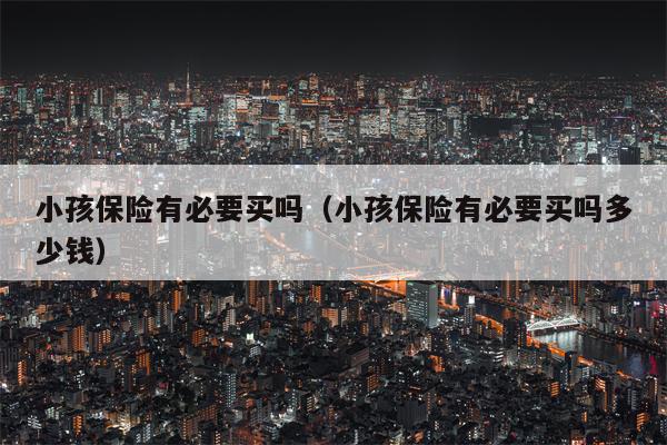 小孩保险有必要买吗（小孩保险有必要买吗多少钱）