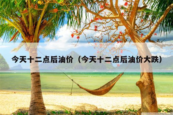 今天十二点后油价（今天十二点后油价大跌）