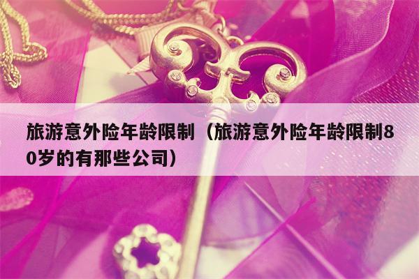 旅游意外险年龄限制（旅游意外险年龄限制80岁的有那些公司）
