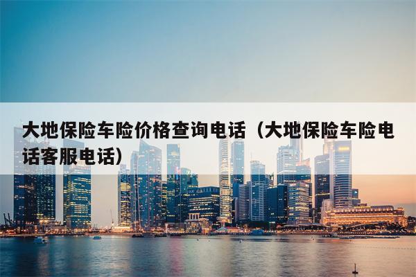 大地保险车险价格查询电话（大地保险车险电话客服电话）