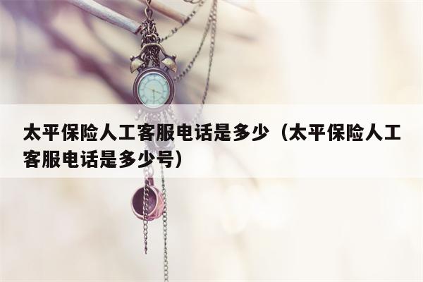 太平保险人工客服电话是多少（太平保险人工客服电话是多少号）