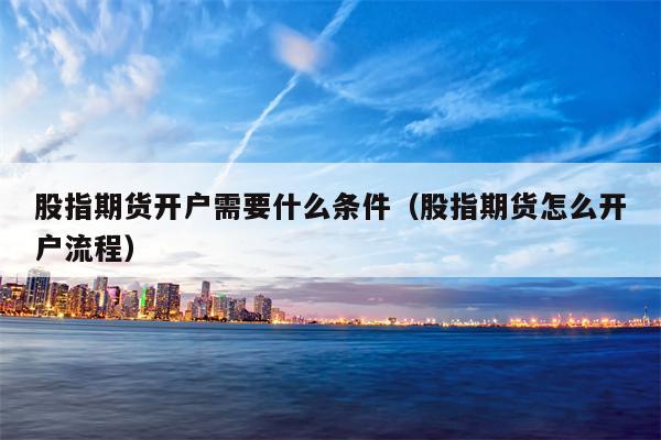股指期货开户需要什么条件（股指期货怎么开户流程）
