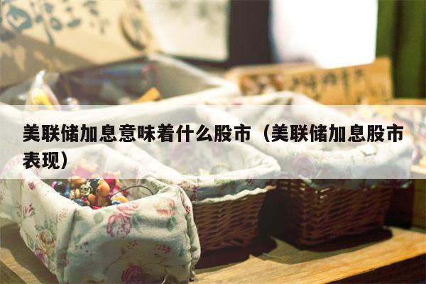 美联储加息意味着什么股市（美联储加息股市表现）