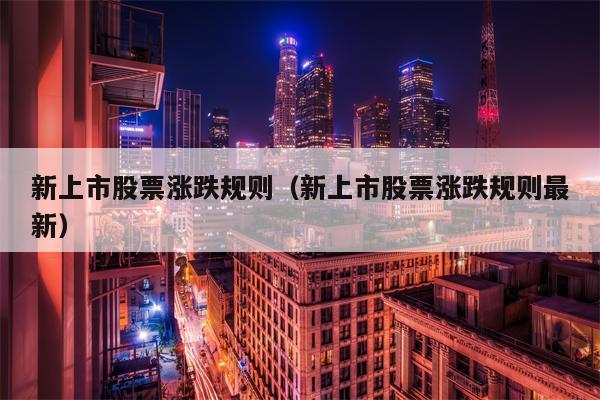 新上市股票涨跌规则（新上市股票涨跌规则最新）