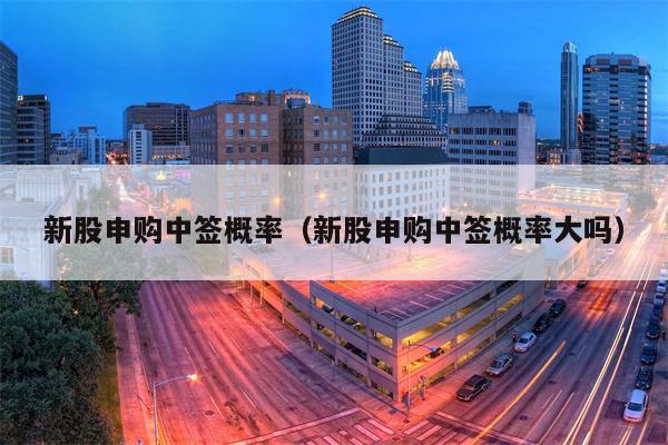 新股申购中签概率（新股申购中签概率大吗）