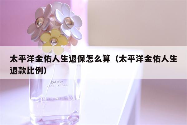 太平洋金佑人生退保怎么算（太平洋金佑人生退款比例）