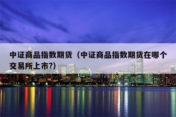中证商品指数期货（中证商品指数期货在哪个交易所上市?）