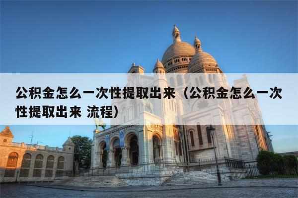 公积金怎么一次性提取出来（公积金怎么一次性提取出来 流程）