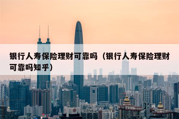 银行人寿保险理财可靠吗（银行人寿保险理财可靠吗知乎）