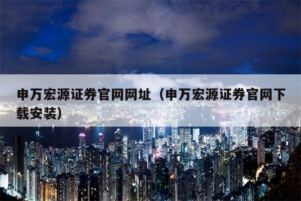 申万宏源证券官网网址（申万宏源证券官网下载安装）