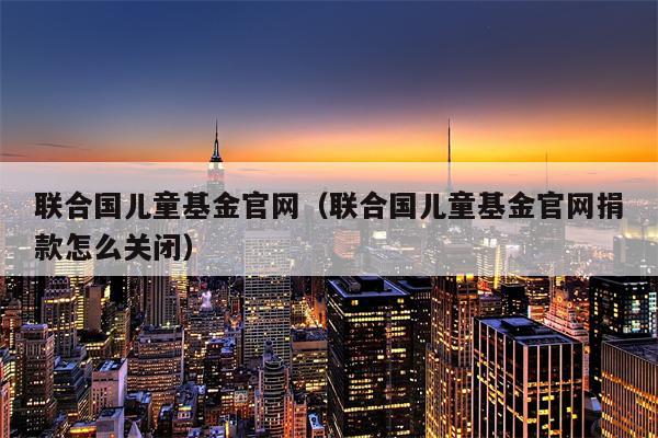 联合国儿童基金官网（联合国儿童基金官网捐款怎么关闭）