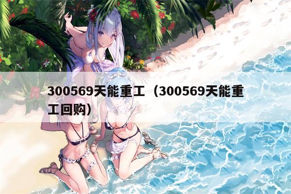 300569天能重工（300569天能重工回购）