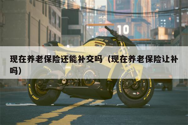 现在养老保险还能补交吗（现在养老保险让补吗）