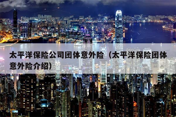 太平洋保险公司团体意外险（太平洋保险团体意外险介绍）