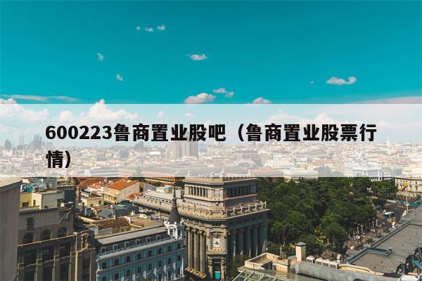600223鲁商置业股吧（鲁商置业股票行情）