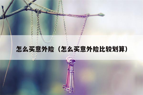 怎么买意外险（怎么买意外险比较划算）