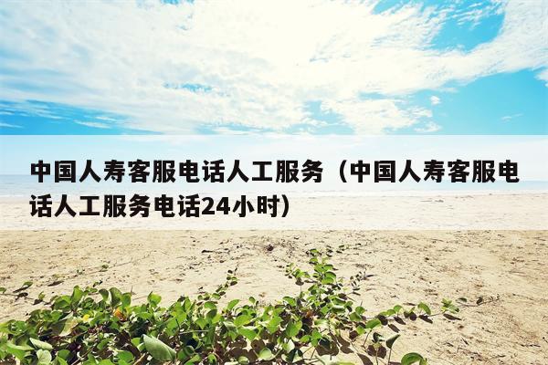 中国人寿客服电话人工服务（中国人寿客服电话人工服务电话24小时）