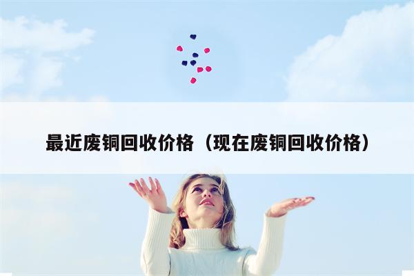 最近废铜回收价格（现在废铜回收价格）