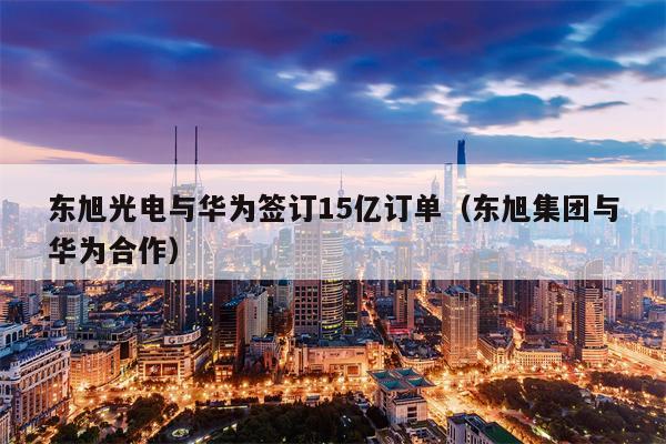 东旭光电与华为签订15亿订单（东旭集团与华为合作）