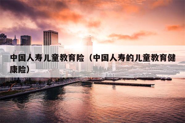 中国人寿儿童教育险（中国人寿的儿童教育健康险）