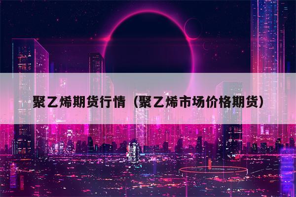 聚乙烯期货行情（聚乙烯市场价格期货）