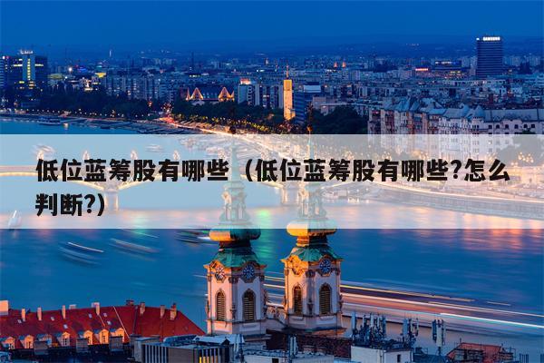 低位蓝筹股有哪些（低位蓝筹股有哪些?怎么判断?）