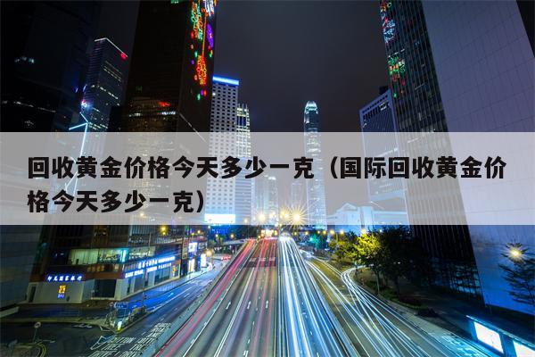回收黄金价格今天多少一克（国际回收黄金价格今天多少一克）