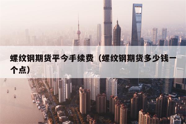 螺纹钢期货平今手续费（螺纹钢期货多少钱一个点）