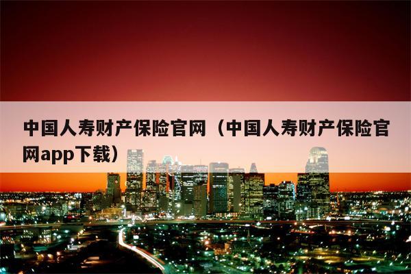 中国人寿财产保险官网（中国人寿财产保险官网app下载）
