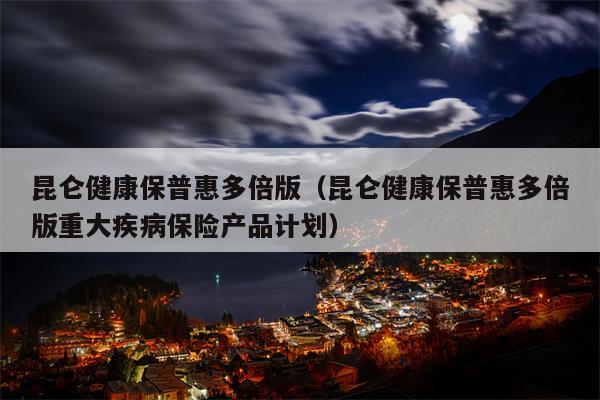 昆仑健康保普惠多倍版（昆仑健康保普惠多倍版重大疾病保险产品计划）