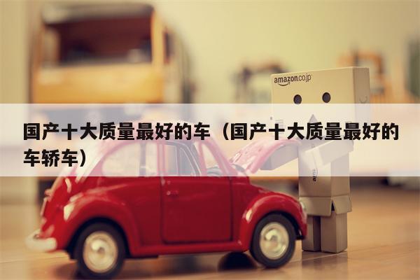 国产十大质量最好的车（国产十大质量最好的车轿车）