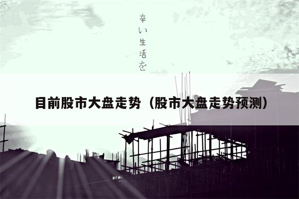 目前股市大盘走势（股市大盘走势预测）