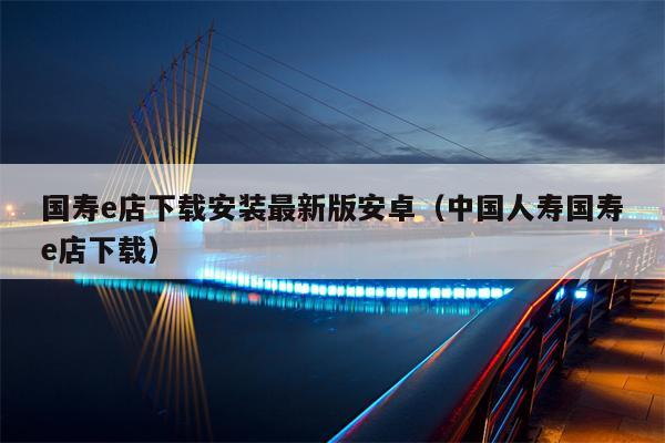 国寿e店下载安装最新版安卓（中国人寿国寿e店下载）