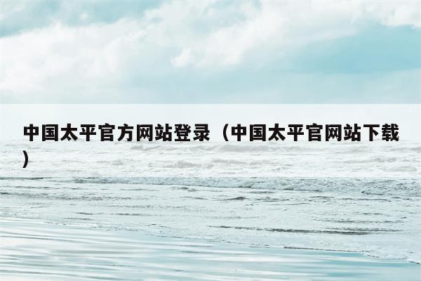 中国太平官方网站登录（中国太平官网站下载）