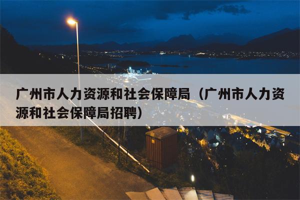 广州市人力资源和社会保障局（广州市人力资源和社会保障局招聘）