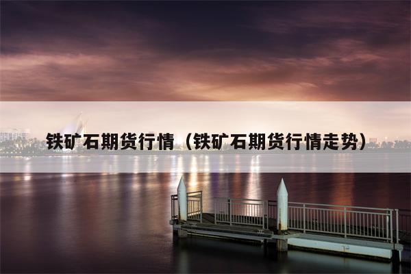 铁矿石期货行情（铁矿石期货行情走势）