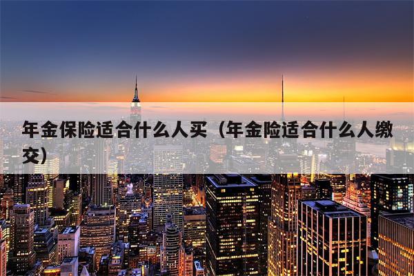 年金保险适合什么人买（年金险适合什么人缴交）
