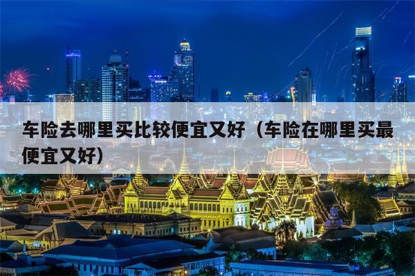 车险去哪里买比较便宜又好（车险在哪里买最便宜又好）